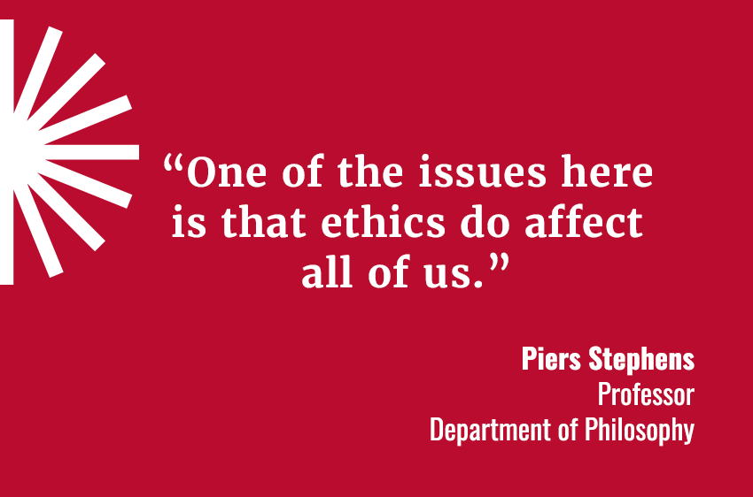 “One of the issues here is that ethics do affect all of us.”  Piers Stephens, Professor / Department of Philosophy 