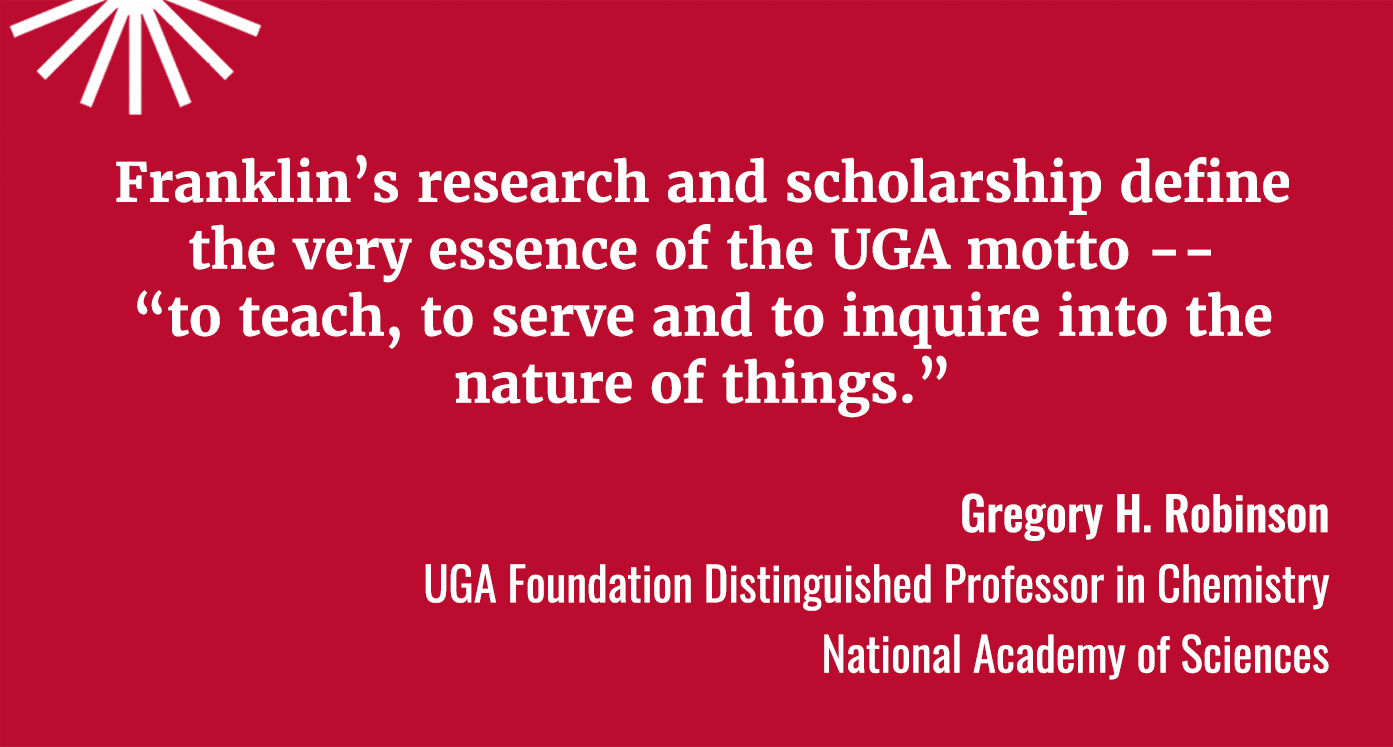 Franklin's Research and scholarship define the very essence of the UGA motto -- "to teach, to serve and to inquire into the nature of things." Gregory H. Robinson, UGA Foundation Distinguished Professor in Chemistry, National Academy of Sciences